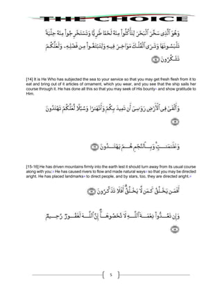 5
[14] It is He Who has subjected the sea to your service so that you may get fresh flesh from it to
eat and bring out of it articles of ornament, which you wear, and you see that the ship sails her
course through it. He has done all this so that you may seek of His bounty11
and show gratitude to
Him.
[15-16] He has driven mountains firmly into the earth lest it should turn away from its usual course
along with you:12
He has caused rivers to flow and made natural ways13
so that you may be directed
aright. He has placed landmarks14
to direct people, and by stars, too, they are directed aright.15
 