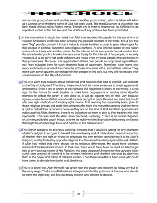 50
man or one group of men and another man or another group of men, which is taken with Allah
as a witness or in which the name of God has been used. The third Covenant is that which has
been made without using Allah's name. Though this is third in importance, its fulfillment is as
important as that of the first two and the violation of any of these has been prohibited.
91In this connection it should be noted that Allah has rebuked the people for the worst form of
violation of treaties which has been creating the greatest disorder in the world. It is a pity that
even "big" people consider it to be a virtue to violate treaties in order to gain advantages for
their people in political, economic and religious conflicts. At one time the leader of one nation
enters into a treaty with another nation for the interest of his own people but at another time
the same leader publicly breaks the very same treaty for the interest of his people, or secretly
violates it. It is an irony that such violations are made even by those people who are honest in
their private lives. Moreover, it is regrettable that their own people do not protest against them;
nay, they eulogize them for such shameful feats of diplomacy. Therefore, Allah warns that
every such treaty is a test of the character of those who enter into it, and of their nations. They
might gain some apparent advantage for their people in this way, but they will not escape their
consequences on the Day of Judgment.
92This is to warn that decision about differences and disputes that lead to conflict, will be made
on the Day of Judgment. Therefore, these should not be made an excuse to break agreements
and treaties. Even if one is wholly in the right and the opponent is wholly in the wrong, it is not
right for the former to break treaties or make false propaganda or employ other deceitful
methods to defeat the other. If one does so, it will go against him on that Day because
righteousness demands that one should not only be right in one's theories and aims but should
also use right methods and employ right means. This warning has especially been given to
those religious groups and sects who always suffer from this misunderstanding that they have
a right to defeat their opponents because they are on the side of God and their opponents are
rebels against Allah: therefore, there is no obligation on them to stick to their treaties with their
opponents. This was what the Arab Jews practiced, declaring, "There is no moral obligation
on us in regard to the pagan Arabs, and we are rightly entitled to practice dishonesty and deceit
that might be of advantage to us and harmful to the disbelievers."
93This further supports the previous warning. It means that it would be wrong for any champion
of Allah's religion to arrogate to himself the use of every sort of method and means irrespective
of whether they are right or wrong to propagate his own religion (considering it to be Allah's
Religion) and try to destroy opposite religions. For this would be utterly against the will of Allah:
if Allah had willed that there should be no religious differences, He could have deprived
mankind of the freedom of choice. In that case, there would have been no need for Allah to get
help of any such up-holder of His Religion, who uses disgraceful means for this purpose. Allah
could have created all mankind to be inherent believers and obedient servants by depriving
them of the power and option of disbelief and sin. Then there would have been none who could
have dared to deviate from belief and obedience.
94This is to show that Allah Himself has given man the power and freedom to follow any out of
the many ways. That is why Allah makes arrangements for the guidance of the one who intends
to follow the right way, and lets go astray the one who desires to deviate.
 