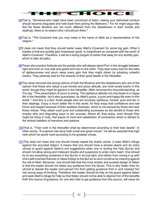 51
95That is, "Someone,who might have been convinced of Islam, seeing your dishonest conduct
should become disgusted and hold back from joining the Believers." For he might argue like
this:"As these Muslims are not much different from the disbelievers in their morals and
dealings, there is no reason why I should join them."
96That is, "The Covenant that you may make in the name of Allah as a representative of His
religion."
97It does not mean that they should barter away Allah's Covenant for some big gain. What it
implies is that any worldly gain howsoever great, is insignificant as compared with the worth of
Allah's Covenant. Therefore, it will be a losing bargain to barter that away for any worldly gain,
which is after all paltry.
98Those who practice fortitude are the people who will always stand Finn in the struggle between
right and truth on one side and greed and lust on the other. They bear every loss for the sake
of righteousness and spurn away every gain that they might obtain by adopting unlawful
means. They patiently wait for the rewards of their good deeds in the Hereafter.
99This verse removes the wrong notions of both the Muslims and the disbelievers who are of the
opinion that those who adopt a just honest and pious attitude, are most surely losers in this
world, though they might be gainers in the Hereafter. Allah removes this misunderstanding, as
if to say, "This presumption of yours is wrong. The righteous attitude not only leads to a happy
life in the Hereafter, but it also guarantees, by Allah's grace, a pure and happy life even in this
world. " And this is a fact: those people who are sincerely righteous, honest, pure and fair in
their dealings. Enjoy a much better life in this world, for they enjoy that confidence and real
honor and respect because of their spotless character, which is not enjoyed by those who lack
these virtues. They obtain such pure and outstanding successes as are denied to those who
employ dirty and disgusting ways to win success. Above all, they enjoy, even though they
might be living in huts, that peace of mind and satisfaction of conscience which is denied to
the wicked dwellers of mansions and palaces.
100That is, "Their rank in the Hereafter shall be determined according to their best deeds". In
other words, "If a person has done both small and great virtues," he will be awarded that high
rank which he would merit according to his greatest virtues.
101This does not mean that one should merely repeat the Arabic words: (I seek Allah's refuge
against the accursed Satan). It means that one should have a sincere desire and do one's
utmost to guard against Satan's evil suggestions when one is reciting the Holy Qur'an and
should not allow wrong and irrelevant doubts and suspicions to enter one's heart. One should
try to sec everything contained in the Qur'an in its true light, and refrain from mixing it up with
one's self-invented theories or ideas foreign to the Qur'an so as to construe its meaning against
the will of Allah. Moreover, one should feel that the most sinister and avowed design of Satan
is that the reader should not obtain any guidance from the Quran. This is why Satan tries his
utmost to delude the reader and pervert him from getting guidance from it, and mislead him
into wrong ways of thinking. Therefore, the reader should be fully on his guard against Satan
and seek Allah's refuge for help so that Satan should not be able to deprive him of the benefits
froth this source of guidance, for one who fails to get guidance from this source, will never be
 