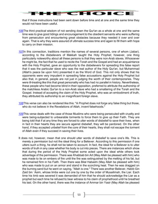 53
that if those instructions had been sent down before time and at one and the same time they
would not have been useful.
106The third practical wisdom of not sending down the Qur'an as a whole at one and the same
time was to give good tidings and encouragement to the obedient servants who were suffering
from persecution and encountering great obstacles because they needed it over and over
again. That is why they were assured of ultimate success time and again to fill them with hope
to carry on their mission.
107In this connection, traditions mention the names of several persons, one of whom (Jabar),
according to the disbelievers of Makkah taught the Holy Prophet; however, one thing
particularly noteworthy about all these persons is that they were non-Arab slaves. Whosoever
he might be, the fact that he used to recite the Torah and the Gospel and had an acquaintance
with the Holy Prophet, gave an opportunity to the disbelievers for spreading this false report
that it was the particular slave who was the real author of the Holy Qur'an, but Muhammad
(Allah's peace be upon him) presented it as the Word of God. This not only shows that his
opponents were very impudent in spreading false accusations against the Holy Prophet but
also that, in general, people are not just in judging the worth of their contemporaries. They
were ill-treating like this that great personality who has had no parallel in history. Nevertheless,
these people who had become blind in their opposition, preferred to attribute the authorship of
the matchless Arabic Qur'an to a non-Arab slave who had a smattering of the Torah and the
Gospel. Instead of accepting the claim of the Holy Prophet, who was an embodiment of truth,
they attributed its authorship to an insignificant foreign slave.
108This verse can also be rendered like this: "A Prophet does not forge any false thing but those,
who do not believe in the Revelations of Allah, invent falsehoods."
109This verse deals with the case of those Muslims who were being persecuted with cruelty and
were being-subjected to unbearable torments to force them to give up their Faith. They are
being told that if at any time they are forced to utter words of disbelief to save their lives, when
in fact in their hearts they are secure against disbelief, they will be pardoned. On the other
hand, if they accepted unbelief from the core of their hearts, they shall not escape the torment
of Allah even if they succeed in saving their lives.
It does not, however, mean that one should utter words of disbelief to save one's life. This is
merely a permission but not the ideal thing for a Believer. According to this permission if one
utters such a thing, he shall not be taken to account. In fact, the ideal for a Believer is to utter
words of truth in any case whether his body is cut into pieces. There are instances which show
that during the period of the Holy Prophet some acted upon the ideal while others took
advantage of the permission. There was Khabbab bin Art (May Allah be pleased with him) who
was made to lie on embers of fire until the fire was extinguished by the melting of his fat, but
he remained firm in his Faith. Then there was Bilal Habashi (May Allah be pleased with him)
who was made to put on an armor and stand in the scorching heat. Then he was dragged on
the burning sand but he went on saying, "Allah is one." There was another Believer, Habib Gin
Zaid bin `Asim, whose limbs were cut one by one by the order of Musailimah, the Liar. Each
time his limb was severed it was demanded of him that he should acknowledge the Liar as a
prophet but each time he refused to bear witness to his claim of prophethood until he breathed
his last. On the other hand, there was the instance of Ammar bin Yasir (May Allah be pleased
 
