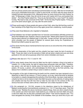 54
with him) whose parents were mercilessly butchered before his eyes. After this he himself was
put to such unbearable torture that, in order to save his life, he had to utter the same words of
unbelief that were demanded of him. Afterwards when he came crying to the Holy Prophet, he
said, "O Messenger of Allah, they did not let me go until I spoke evil of you and praised their
deities" . The Holy Prophet asked him, "How do you feel about this, in your heart?" He replied
humbly, "My heart is fully convinced of the Faith." At this the Holy Prophet replied, "If they put
you to the same torture again, you may utter the same words" .
110These words apply to those people who gave up their Faith, when they felt that they could not
bear hardships of the Right Way and so they again joined their unbelieving, mushrik people.
111They were those Believers who migrated to Habashah.
112That habitation has not been specified here nor have the commentators definitely pointed out
which that habitation was. However, there is a saying of Ibn `Abbas (which seems to be correct)
that the place referred to is Makkah itself. In that case, "hunger and fear" will mean the famine
which prevailed over the people of Makkah for several years during the Prophethood of
Muhammad (Allah's peace be upon him).
113This shows that the above mentioned famine had come to an end at the time of the revelation
of this Surah.
114Here the observation of the lawful and the unlawful has been made the test of worship of
Allah. Those who claim to be the servants of Allah will eat what is lawful and pure and show
gratitude to Him and will scrupulously refrain from what is forbidden and impure.
115Please refer also to II: 173, V: 3 and VI: 145.
116This verse clearly shows that none but Allah has the right to declare a thing to be lawful or
unlawful. Or, in other words, the right of making laws exclusively rests with Allah. Therefore,
any person, who will dare to decide about the lawful and the unlawful, will transgress his
powers. Of course, a person, who acknowledges the Divine law as the final authority, may
deduce from it whether a certain thing or action is lawful or unlawful.
The arrogation of the right of determining the lawful and the unlawful has been declared to be a
falsehood on Allah for two reasons: (1) Such a person, so to say, claims that what he declares
to be lawful or unlawful disregarding the authority of the Divine Book, has been made lawful or
unlawful by God or (2) he means to claim that Allah has given up the authority of making lawful
and unlawful and has thus left man free to make his own laws for the conduct of life. It is
obvious that each of these claims will be a "falsehood" and a false imputation to Allah.
117In this paragraph (vv. 118-124), answers to the objections raised by the disbelievers of
Makkah concerning the Commandments contained in vv. 114-117 have been given. Their first
objection was: "Besides the above-mentioned unlawful things, there are other unlawful things
in the Jewish Law which have been made lawful by you. If that law was from Allah and yours
is also from Allah why do they then contradict each other?" Their second objection was: "You
have abrogated the sanctity of the Sabbath of the Israelites. Have you done this of your own
 