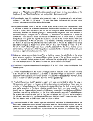 55
accord or by Allah's Command? In the latter case then will be an obvious contradiction in the
two laws. Or has Allah Himself given two contradictory Commandments?"
118This refers to: "And We prohibited all animals with claws to those people who had adopted
Judaism...." (VI: 146). In this verse (117) Allah has stated that certain things were made
unlawful because of the disobedience of the Jews.
Here a question arises: Which of the two Surahs, Al-An`am or An-Nahl, was first revealed? This
is because in verse 118, a reference has been made to verse 146 of Al-An`am and in verse
119 of Al-An`am, "And why should you not eat that thing over which Allah's name has been
mentioned, when He has already given you a detail of those things that have been declared to
be unlawful for you except m case of extremity....?", a reference has been made to verse 115
of AnNahl. This is because these are the only two Makki Surahs in which details of unlawful
things have been given. As regards the question, we are of the opinion that An-NahI was
revealed earlier than AI-An`am, for verse 119 of the latter contains a reference to verse 115 of
the former. It appears that after the revelation of Surah AI-An`am, the disbelievers raised
objections in regard to these verses of An-Nahl. So they were referred to verse 146 of AI-
An`am in which a few things were made unlawful, especially for the Jews. As this answer
concerned An-Nahl, so verse 118, though it was revealed after the revelation of Al-An`am, was
inserted as a parenthetical clause in An-Nahl.
119"Abraham was a community in himself" for at that time he was the only Muslim in the whole
world who was upholding the banner of Islam, while the rest of the world was upholding the
banner of unbelief. As that servant of Allah performed the Mission which is ordinarily carried
out by a whole community, he was not one person but an institution in himself.
120This is the complete answer to the first objection (E.N. 117) raised by the disbelievers. This
has two parts:
(1) There is no contradiction in the Divine Law as you seem to presume on the apparent variance
in the Jewish and the Islamic Law. As a matter of fact a few things had been made unlawful
especially for the Jews as punishment to them because of their disobedience; therefore, there
was no reason why others should be deprived of those good things.
(2) Prophet Muhammad (Allah's peace be upon him) was commanded to follow the way of
Abraham and not the way of the Jews, and they themselves knew than these things were not
unlawful in the law of Abraham. For instance, the Jews did not eat the flesh of camel but this
was lawful according to Abraham. Likewise, ostrich, hare, duck, etc., were unlawful in the
Jewish law, but they were lawful according to Abraham. Incidentally the disbelievers of Makkah
have been warned that neither they nor the Jews had any relationship with Prophet Abraham
for he was not a mushrik while both of them were practicing shirk. Prophet Muhammad and
his followers were the only true followers of Prophet Abraham (Allah's peace be upon them)
for there was no tinge of shirk in their creed or in their practice.
121This is the answer to their second objection. Obviously, there was no need to state that the
restrictions about the Sabbath applied only to the Jews and had nothing to do with the law of
Prophet Abraham, because they themselves knew it. The restrictions were imposed upon the
Jews because of their mischiefs and violations of the law. In order to understand fully the
 