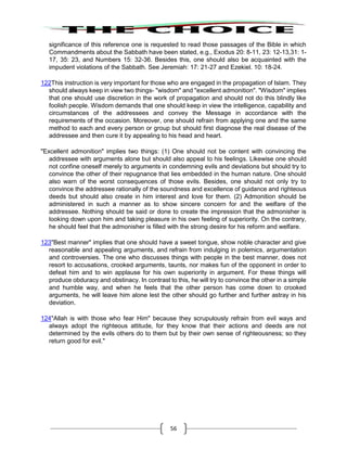 56
significance of this reference one is requested to read those passages of the Bible in which
Commandments about the Sabbath have been stated, e.g., Exodus 20: 8-11, 23: 12-13,31: 1-
17, 35: 23, and Numbers 15: 32-36. Besides this, one should also be acquainted with the
impudent violations of the Sabbath. See Jeremiah: 17: 21-27 and Ezekiel. 10: 18-24.
122This instruction is very important for those who are engaged in the propagation of Islam. They
should always keep in view two things- "wisdom" and "excellent admonition". "Wisdom" implies
that one should use discretion in the work of propagation and should not do this blindly like
foolish people. Wisdom demands that one should keep in view the intelligence, capability and
circumstances of the addressees and convey the Message in accordance with the
requirements of the occasion. Moreover, one should refrain from applying one and the same
method to each and every person or group but should first diagnose the real disease of the
addressee and then cure it by appealing to his head and heart.
"Excellent admonition" implies two things: (1) One should not be content with convincing the
addressee with arguments alone but should also appeal to his feelings. Likewise one should
not confine oneself merely to arguments in condemning evils and deviations but should try to
convince the other of their repugnance that lies embedded in the human nature. One should
also warn of the worst consequences of those evils. Besides, one should not only try to
convince the addressee rationally of the soundness and excellence of guidance and righteous
deeds but should also create in him interest and love for them. (2) Admonition should be
administered in such a manner as to show sincere concern for and the welfare of the
addressee. Nothing should be said or done to create the impression that the admonisher is
looking down upon him and taking pleasure in his own feeling of superiority. On the contrary,
he should feel that the admonisher is filled with the strong desire for his reform and welfare.
123"Best manner" implies that one should have a sweet tongue, show noble character and give
reasonable and appealing arguments, and refrain from indulging in polemics, argumentation
and controversies. The one who discusses things with people in the best manner, does not
resort to accusations, crooked arguments, taunts, nor makes fun of the opponent in order to
defeat him and to win applause for his own superiority in argument. For these things will
produce obduracy and obstinacy. In contrast to this, he will try to convince the other in a simple
and humble way, and when he feels that the other person has come down to crooked
arguments, he will leave him alone lest the other should go further and further astray in his
deviation.
124"Allah is with those who fear Him" because they scrupulously refrain from evil ways and
always adopt the righteous attitude, for they know that their actions and deeds are not
determined by the evils others do to them but by their own sense of righteousness; so they
return good for evil."
 
