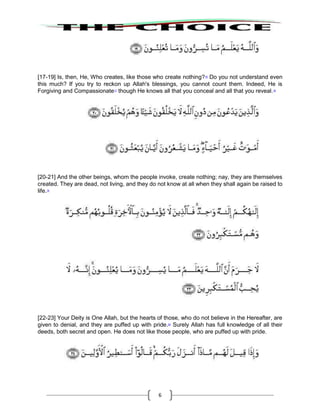 6
[17-19] Is, then, He, Who creates, like those who create nothing?16
Do you not understand even
this much? If you try to reckon up Allah's blessings, you cannot count them. Indeed, He is
Forgiving and Compassionate17
though He knows all that you conceal and all that you reveal.18
[20-21] And the other beings, whom the people invoke, create nothing; nay, they are themselves
created. They are dead, not living, and they do not know at all when they shall again be raised to
life.19
[22-23] Your Deity is One Allah, but the hearts of those, who do not believe in the Hereafter, are
given to denial, and they are puffed up with pride.20
Surely Allah has full knowledge of all their
deeds, both secret and open. He does not like those people, who are puffed up with pride.
 