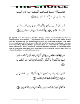 7
[24-26] And21
when they are asked, "What is it that your Lord has sent down?" they say these are
mere fairy tales of the ancients.22
They say such things so that they should bear the full brunt of
their own burdens on the Day of Resurrection together with some of the burdens of those whom
they are leading astray in their ignorance. Behold! what a heavy responsibility they are taking on
themselves! Many of those who have gone before them also contrived such cunning devices to
defeat the Truth, but behold! Allah smote the edifice of their evil designs at its foundations and its
roof fell down upon their heads from above them, and the scourge overtook them from the
direction they little dreamed that it would come.
 