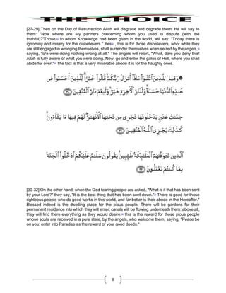 8
[27-29] Then on the Day of Resurrection Allah will disgrace and degrade them. He will say to
them: "Now where are My partners concerning whom you used to dispute (with the
truthful)?"Those,23
to whom Knowledge had been given in the world, will say, "Today there is
ignominy and misery for the disbelievers." Yes24
, this is for those disbelievers, who, while they
are still engaged in wronging themselves, shall surrender themselves when seized by the angels,25
saying, "We were doing nothing wrong at all." The angels will retort, "What, dare you deny this!
Allah is fully aware of what you were doing. Now, go and enter the gates of Hell, where you shall
abide for ever."26
The fact is that a very miserable abode it is for the haughty ones.
[30-32] On the other hand, when the God-fearing people are asked, "What is it that has been sent
by your Lord?" they say, "It is the best thing that has been sent down."27
There is good for those
righteous people who do good works in this world, and far better is their abode in the Hereafter."
Blessed indeed is the dwelling place for the pious people. There will be gardens for their
permanent residence into which they will enter: canals will be flowing underneath them: above all,
they will find there everything as they would desire:28
this is the reward for those pious people
whose souls are received in a pure state, by the angels, who welcome them, saying, "Peace be
on you: enter into Paradise as the reward of your good deeds."
 