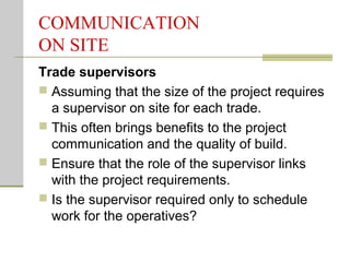 COMMUNICATION
ON SITE
Trade supervisors
 Assuming that the size of the project requires
a supervisor on site for each trade.
 This often brings benefits to the project
communication and the quality of build.
 Ensure that the role of the supervisor links
with the project requirements.
 Is the supervisor required only to schedule
work for the operatives?
 