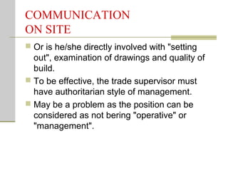 COMMUNICATION
ON SITE
 Or is he/she directly involved with "setting
out", examination of drawings and quality of
build.
 To be effective, the trade supervisor must
have authoritarian style of management.
 May be a problem as the position can be
considered as not bering "operative" or
"management".
 