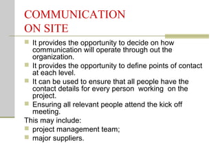 COMMUNICATION
ON SITE
 It provides the opportunity to decide on how
communication will operate through out the
organization.
 It provides the opportunity to define points of contact
at each level.
 It can be used to ensure that all people have the
contact details for every person working on the
project.
 Ensuring all relevant people attend the kick off
meeting.
This may include:
 project management team;
 major suppliers.
 