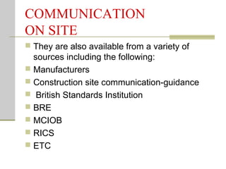 COMMUNICATION
ON SITE
 They are also available from a variety of
sources including the following:
 Manufacturers
 Construction site communication-guidance
 British Standards Institution
 BRE
 MCIOB
 RICS
 ETC
 