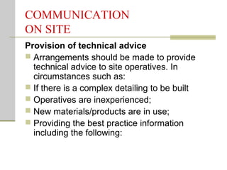 COMMUNICATION
ON SITE
Provision of technical advice
 Arrangements should be made to provide
technical advice to site operatives. In
circumstances such as:
 If there is a complex detailing to be built
 Operatives are inexperienced;
 New materials/products are in use;
 Providing the best practice information
including the following:
 
