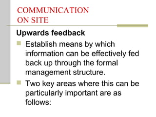 COMMUNICATION
ON SITE
Upwards feedback
 Establish means by which
information can be effectively fed
back up through the formal
management structure.
 Two key areas where this can be
particularly important are as
follows:
 