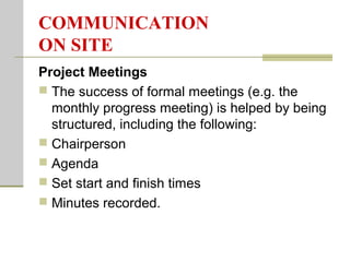 COMMUNICATION
ON SITE
Project Meetings
 The success of formal meetings (e.g. the
monthly progress meeting) is helped by being
structured, including the following:
 Chairperson
 Agenda
 Set start and finish times
 Minutes recorded.
 
