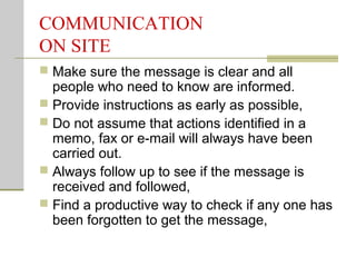 COMMUNICATION
ON SITE
 Make sure the message is clear and all
people who need to know are informed.
 Provide instructions as early as possible,
 Do not assume that actions identified in a
memo, fax or e-mail will always have been
carried out.
 Always follow up to see if the message is
received and followed,
 Find a productive way to check if any one has
been forgotten to get the message,
 