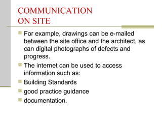 COMMUNICATION
ON SITE
 For example, drawings can be e-mailed
between the site office and the architect, as
can digital photographs of defects and
progress.
 The internet can be used to access
information such as:
 Building Standards
 good practice guidance
 documentation.
 