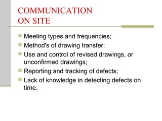 COMMUNICATION
ON SITE
 Meeting types and frequencies;
 Method's of drawing transfer;
 Use and control of revised drawings, or
unconfirmed drawings;
 Reporting and tracking of defects;
 Lack of knowledge in detecting defects on
time.
 
