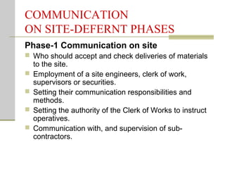 COMMUNICATION
ON SITE-DEFERNT PHASES
Phase-1 Communication on site
 Who should accept and check deliveries of materials
to the site.
 Employment of a site engineers, clerk of work,
supervisors or securities.
 Setting their communication responsibilities and
methods.
 Setting the authority of the Clerk of Works to instruct
operatives.
 Communication with, and supervision of sub-
contractors.
 