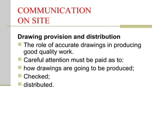 COMMUNICATION
ON SITE
Drawing provision and distribution
 The role of accurate drawings in producing
good quality work.
 Careful attention must be paid as to:
 how drawings are going to be produced;
 Checked;
 distributed.
 