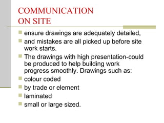 COMMUNICATION
ON SITE
 ensure drawings are adequately detailed,
 and mistakes are all picked up before site
work starts.
 The drawings with high presentation-could
be produced to help building work
progress smoothly. Drawings such as:
 colour coded
 by trade or element
 laminated
 small or large sized.
 