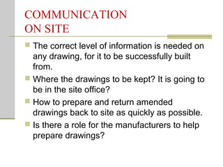 COMMUNICATION
ON SITE
 The correct level of information is needed on
any drawing, for it to be successfully built
from.
 Where the drawings to be kept? It is going to
be in the site office?
 How to prepare and return amended
drawings back to site as quickly as possible.
 Is there a role for the manufacturers to help
prepare drawings?
 