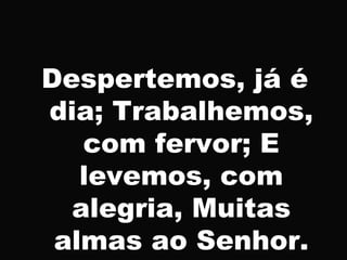 Despertemos, já é
dia; Trabalhemos,
com fervor; E
levemos, com
alegria, Muitas
almas ao Senhor.
 