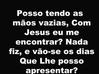 Posso tendo as
mãos vazias, Com
Jesus eu me
encontrar? Nada
fiz, e vão-se os dias
Que Lhe posso
apresentar?
 