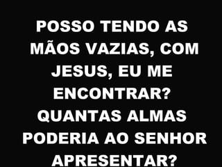 POSSO TENDO AS
MÃOS VAZIAS, COM
JESUS, EU ME
ENCONTRAR?
QUANTAS ALMAS
PODERIA AO SENHOR
APRESENTAR?
 