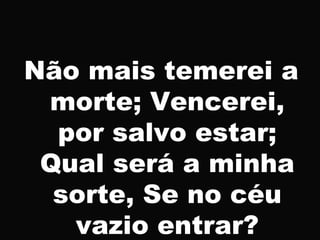 Não mais temerei a
morte; Vencerei,
por salvo estar;
Qual será a minha
sorte, Se no céu
vazio entrar?
 