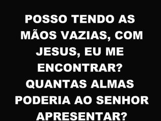 POSSO TENDO AS
MÃOS VAZIAS, COM
JESUS, EU ME
ENCONTRAR?
QUANTAS ALMAS
PODERIA AO SENHOR
APRESENTAR?
 