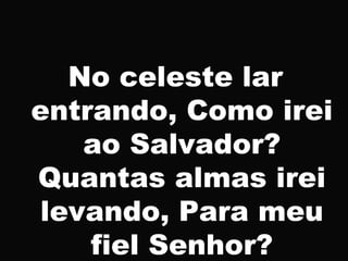 No celeste lar
entrando, Como irei
ao Salvador?
Quantas almas irei
levando, Para meu
fiel Senhor?
 