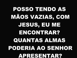 POSSO TENDO AS
MÃOS VAZIAS, COM
JESUS, EU ME
ENCONTRAR?
QUANTAS ALMAS
PODERIA AO SENHOR
APRESENTAR?
 