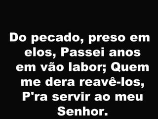 Do pecado, preso em
elos, Passei anos
em vão labor; Quem
me dera reavê-los,
P'ra servir ao meu
Senhor.
 