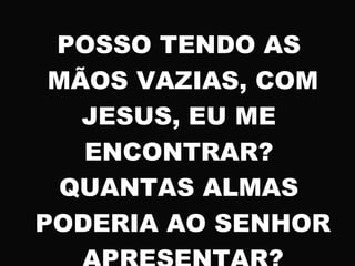 POSSO TENDO AS
MÃOS VAZIAS, COM
JESUS, EU ME
ENCONTRAR?
QUANTAS ALMAS
PODERIA AO SENHOR
 