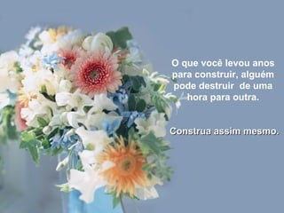 O que você levou anos para construir, alguém pode destruir  de uma hora para outra. Construa assim mesmo. 