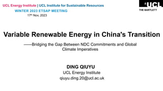 Variable Renewable Energy in China's Transition
——Bridging the Gap Between NDC Commitments and Global
Climate Imperatives
DING QIUYU
UCL Energy Institute
qiuyu.ding.20@ucl.ac.uk
UCL Energy Institute | UCL Institute for Sustainable Resources
WINTER 2023 ETSAP MEETING
17th Nov, 2023
 