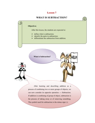 Lesson 7<br />WHAT IS SUBTRACTION?<br />Objectives<br />After this lesson, the students are expected to:<br />define what is subtraction;<br />identify the parts in subtraction;<br />differentiate the subtraction from addition.<br />What is Subtraction?<br />-224394185272<br />After learning and describing addition as a process of combining two or more groups of objects, we can now consider its opposite operation --- Subtraction. If addition is combining of group of object, subtraction is the process of taking away or of removing something. The symbol used for subtraction is the minus sign (-).<br />When we write 12 – 6, we wish to subtract 6 from 12 or to take away 6 from 12. To find the difference between two numbers, we have to look for a number which when added to the subtrahend, will give the minuend.  The table shows the relation between addition and subtraction. One undoes the work of the other.<br />346710091440<br />        12           addend     +   6  addend                               18              sum                        Minuend            18                                              Subtrahend           - 6      Difference     12Let us consider the notation below.<br />Difficulties may arise in subtraction when a digit of the subtrahend is larger than the corresponding digit in the minuend. The process of doing a subtraction of this type is called barrowing or regrouping<br />-428625-390526WORKSHEET NO. 7<br />NAME: ___________________________________DATE: _____________ <br />YEAR & SECTION: ________________________RATING: ___________<br />-29210121920<br />A. Give the meaning of the following words.<br />-41444824792811. Subtraction-________________________________________________<br />2. Minuend-__________________________________________________<br />3. Subtrahend-________________________________________________<br />4. Difference-_________________________________________________<br />B. Name the following parts of the mathematical expression given below.<br /> 12638         _____-   3630         ________             9008  <br />433387529845<br />-428721-542219C.Find the difference<br />1.  349   -265 2.  1243     -360 3.  5428    -2001 4.  10,000      -6,543<br />D. Solve the following to get the difference<br />WRITE YOUR SOLUTION HERE:1. 5637584-43675=________________<br />-41357553086102. 5389-782=_____________________<br />3. 43674-768=____________________<br />4. 376598-5281=__________________<br />5. 67396-683=____________________<br />6. 57290-7849=___________________<br />7. 56284-6847=___________________<br />8. 683963-68363=_________________<br />9. 6254-978=_____________________<br />10. 654-87=______________________<br />