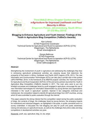 Blogging to Enhance Agriculture and Youth Interest: Findings of the
      Youth in Agriculture Blog Competition (YoBloCo Awards)

                                       Ken Lohento
                             ICT4D Programme Coordinator
         Technical Centre for Agricultural and Rural Co-operation ACP-EU (CTA)
                              Wageningen, The Netherlands
                                  Email: lohento@cta.int

                                    Giorgio Bellinzas
                                   ICT4D Programme
         Technical Centre for Agricultural and Rural Co-operation ACP-EU (CTA)
                              Wageningen, The Netherlands
                                Email: bellinzas@cta.int

Abstract

Strengthening the involvement of youth in agriculture and addressing the challenges they face
in embracing agricultural professional activities are pressing issues that determine the
prosperity of that sector in Africa, Caribbean and Pacific (ACP) regions (CTA, 2011). The new
Information and Communication Technologies (ICTs) can also play a pivotal role in that context
(SPC-PAFPNet, 2010). In the framework of its ARDYIS projects’ activities, the Technical Center
for Agricultural and Rural Cooperation ACP-EU (CTA) and some partners launched the Youth in
Agriculture Blog Competition (YoBloCo Awards) in 2011. The main aims were to put into
limelight successes and challenges faced by youth engaged in agriculture, encourage the use of
new information technologies for information dissemination by young farmers and organizations
interested in the “youth in agriculture” question. Opened in two categories (individual and
institutional), the competition helped to identify 92 agricultural blogs from ACP countries, among
which 52 were submitted to public evaluation through the internet.

This paper presents the strong interest that the competition raised during the public evaluation
of blogs, the contents of blogs, the challenges faced by young farmers, the emerging impacts
for institutional and individual bloggers, as highlighted in the posts, in public comments and in a
survey undertaken. It discusses the role blogging can play for youth and public awareness
raising and advocacy on agricultural issues, as well as the challenges that online votes and blog
competitions in development activities can pose.

Keywords: youth, acp, agriculture, blog, ict, cta, ardyis

                                                                                                 1
 