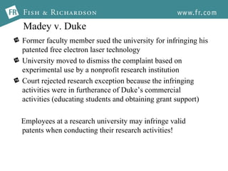 Madey v. Duke Former faculty member sued the university for infringing his patented free electron laser technology University moved to dismiss the complaint based on experimental use by a nonprofit research institution Court rejected research exception because the infringing activities were in furtherance of Duke’s commercial activities (educating students and obtaining grant support) Employees at a research university may infringe valid patents when conducting their research activities! 