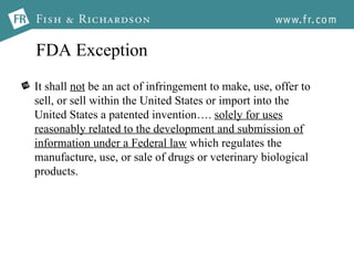 FDA Exception It shall  not  be an act of infringement to make, use, offer to sell, or sell within the United States or import into the United States a patented invention….  solely for uses reasonably related to the development and submission of information under a Federal law  which regulates the manufacture, use, or sale of drugs or veterinary biological products.  