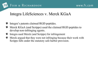 Integra LifeSciences v. Merck KGaA Integra’s patents claimed RGD peptides. Merck KGaA (and Scripps) used the claimed RGD peptides to develop non-infringing agents. Integra sued Merck (and Scripps) for infringement Merck argued that they were not infringing because their work with Scripps falls under the statutory safe harbor provision.  