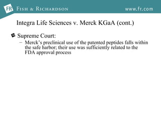 Integra Life Sciences v. Merck KGaA (cont.) Supreme Court: Merck’s preclinical use of the patented peptides falls within the safe harbor; their use was sufficiently related to the FDA approval process 