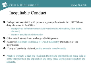 Inequitable Conduct Each person associated with prosecuting an application in the USPTO has a duty of candor to the Office Must provide information that would be material to patentability (if in doubt, disclose!) Must not provide false information Often raised as a defense to charge of infringement Requires  both intent to deceive PTO and materiality  (relevance) of the information If duty of candor is violated,  entire patent is unenforceable Practical impact:  Check the Invention Disclosure Statement and make sure all of the statements in the application and those made during its prosecution are accurate.  