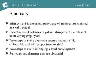 Summary Infringement is the unauthorized use of an invention claimed in a valid patent  Exceptions and defenses to patent infringement are relevant to university employees Take steps to make your own patents strong (valid, enforceable and with proper inventorship) Take steps to avoid infringing a third party’s patent Remedies and damages can be substantial 