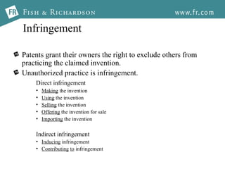 Infringement Patents grant their owners the right to exclude others from practicing the claimed invention. Unauthorized practice is infringement. Direct infringement Making  the invention Using  the invention Selling  the invention Offering  the invention for sale Importing  the invention Indirect infringement Inducing  infringement Contributing   to  infringement 