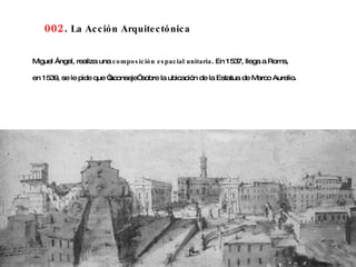 002 .  La Acción Arquitectónica Miguel Ángel, realiza una  composición espacial unitaria . En 1537, llega a Roma,  en 1539, se le pide que “aconseje” sobre la ubicación de la Estatua de Marco Aurelio.   