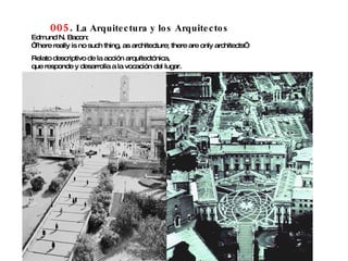 005 .  La Arquitectura y los Arquitectos Edmund N. Bacon: “ There really is no such thing, as architecture; there are only architects” Relato descriptivo de la acción arquitectónica,  que responde y desarrolla a la vocación del lugar. 