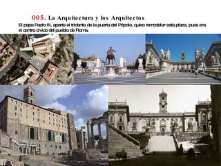 005 .  La Arquitectura y los Arquitectos El papa Paolo III, aparte el tridente de la puerta del Pópolo, quiso remodelar esta plaza, pues era el centro cívico del pueblo de Roma.  