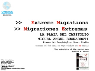 >>  E xtreme  M igrations >>   M igraciones   E xtremas   Taller de Arquitectura Exteme Migrations Migraciones Extremas  Noviembre  2009 Escuela de Arquitectura Facultad de Arte, Arquitectura y Diseño UNIACC LA PLAZA DEL CAPITOLIO MIGUEL ANGEL BUONARROTI Piazza  del  Campidoglio, Roma, Italia GENESIS DE UNA OBRA DE ARQUITECTURA EN  05  ETAPAS The principle of the second man Edmund N. Bacon 