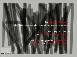 La  Arquitectura   de las cosas de nuestra existencia,  es hoy el arte de  resolver problemas , que  no  se pueden  formular   antes  de  solucionarlos   … Taller de Arquitectura Exteme Migrations Migraciones Extremas  Noviembre  2009 Escuela de Arquitectura Facultad de Arte, Arquitectura y Diseño UNIACC 