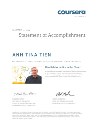 coursera.org
Statement of Accomplishment
JANUARY 14, 2014
ANH TINA TIEN
HAS SUCCESSFULLY COMPLETED GEORGIA INSTITUTE OF TECHNOLOGY'S ONLINE OFFERING OF
Health Informatics in the Cloud
A non-technical overview of the US health system, federal policies
to spur health IT adoption, the core technologies underlying
contemporary health IT and their real world applications.
MARK BRAUNSTEIN
PROFESSOR OF THE PRACTICE
SCHOOL OF INTERACTIVE COMPUTING
GEORGIA INSTITUTE OF TECHNOLOGY
NELSON BAKER, PH.D.
DEAN, PROFESSIONAL EDUCATION
GEORGIA INSTITUTE OF TECHNOLOGY
PLEASE NOTE: THE ONLINE OFFERING OF THIS CLASS DOES NOT REFLECT THE ENTIRE CURRICULUM OFFERED TO STUDENTS ENROLLED AT
GEORGIA INSTITUTE OF TECHNOLOGY. THIS STATEMENT DOES NOT AFFIRM THAT THIS STUDENT WAS ENROLLED AS A STUDENT AT GEORGIA
INSTITUTE OF TECHNOLOGY IN ANY WAY. IT DOES NOT CONFER A GEORGIA INSTITUTE OF TECHNOLOGY GRADE; IT DOES NOT CONFER
GEORGIA INSTITUTE OF TECHNOLOGY CREDIT; IT DOES NOT CONFER A GEORGIA INSTITUTE OF TECHNOLOGY DEGREE; AND IT DOES NOT
VERIFY THE IDENTITY OF THE STUDENT.
 